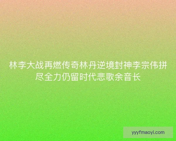 林李大战再燃传奇林丹逆境封神李宗伟拼尽全力仍留时代悲歌余音长