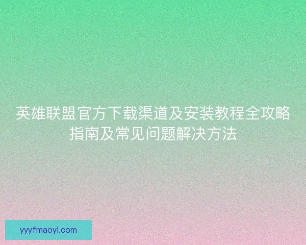 英雄联盟官方下载渠道及安装教程全攻略指南及常见问题解决方法