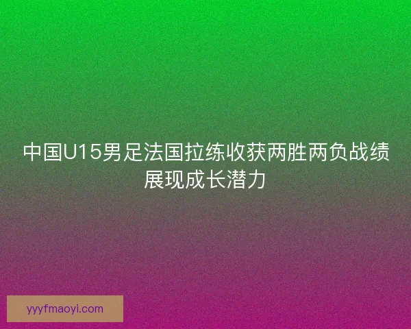 中国U15男足法国拉练收获两胜两负战绩展现成长潜力